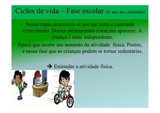 Ciclos de vida – Fase escolar (07 anos até a puberdade)
    Nessa etapa caracteriza-se por um lento e constante
   crescimento. Dentes permanentes começam aparecer. A
                criança é mais independente.
 Época que ocorre um aumento da atividade física. Porém,
  é nessa fase que as crianças podem se tornar sedentárias.

                 Estimular a atividade física.
 