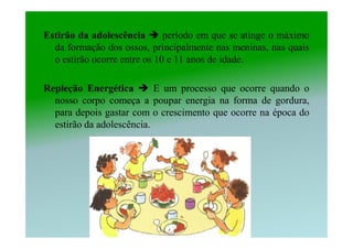 Estirão da adolescência       período em que se atinge o máximo
  da formação dos ossos, principalmente nas meninas, nas quais
  o estirão ocorre entre os 10 e 11 anos de idade.

Repleção Energética        E um processo que ocorre quando o
  nosso corpo começa a poupar energia na forma de gordura,
  para depois gastar com o crescimento que ocorre na época do
  estirão da adolescência.
 