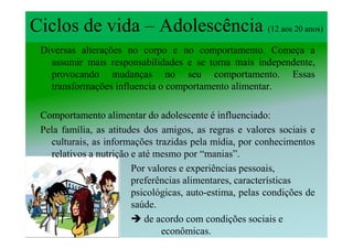 Ciclos de vida – Adolescência (12 aos 20 anos)
 Diversas alterações no corpo e no comportamento. Começa a
   assumir mais responsabilidades e se torna mais independente,
   provocando mudanças no seu comportamento. Essas
   transformações influencia o comportamento alimentar.

 Comportamento alimentar do adolescente é influenciado:
                                              influenciado
 Pela família, as atitudes dos amigos, as regras e valores sociais e
   culturais, as informações trazidas pela mídia, por conhecimentos
   relativos a nutrição e até mesmo por “manias”.
                        Por valores e experiências pessoais,
                        preferências alimentares, características
                        psicológicas, auto-estima, pelas condições de
                        saúde.
                            de acordo com condições sociais e
                                econômicas.
 
