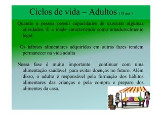 Ciclos de vida – Adultos (18 aos )
Quando a pessoa possui capacidades de executar algumas
  atividades. É a idade caracterizada como amadurecimento
  legal.

 Os hábitos alimentares adquiridos em outras fazes tendem
  permanecer na vida adulta

Nessa fase é muito importante        continuar com uma
  alimentação saudável para evitar doenças no futuro. Além
  disso, o adulto é responsável pela formação dos hábitos
  alimentares das crianças e pela compra e preparo dos
  alimentos da casa.
 