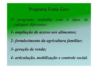 Programa Fome Zero:

O programa trabalha com 4 tipos de
 enfoques diferentes:
1- ampliação do acesso aos alimentos;

2- fortalecimento da agricultura familiar;

3- geração de renda;

4- articulação, mobilização e controle social;
 