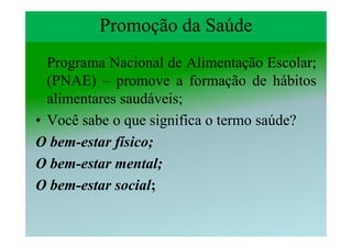 Promoção da Saúde
  Programa Nacional de Alimentação Escolar;
  (PNAE) – promove a formação de hábitos
  alimentares saudáveis;
• Você sabe o que significa o termo saúde?
O bem-estar físico;
O bem-estar mental;
O bem-estar social;
 