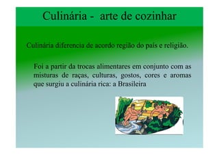 Culinária - arte de cozinhar

Culinária diferencia de acordo região do país e religião.

  Foi a partir da trocas alimentares em conjunto com as
  misturas de raças, culturas, gostos, cores e aromas
  que surgiu a culinária rica: a Brasileira
 