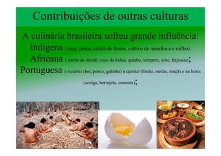 Contribuições de outras culturas
A culinária brasileira sofreu grande influência:
  Indígena (caça, pesca, coleta de frutos, cultivo de mandioca e milho).
  Africana ( azeite de dendê, coco da bahia, quiabo, tempero, leite, feijoada);
Portuguesa ( o curral (boi, porco, galinha) o quintal (limão, melão, maçã) e na horta
                      (acelga, berinjela, cenoura);
 