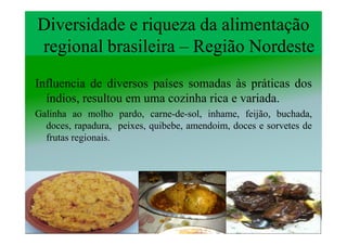Diversidade e riqueza da alimentação
regional brasileira – Região Nordeste
Influencia de diversos países somadas às práticas dos
  índios, resultou em uma cozinha rica e variada.
Galinha ao molho pardo, carne-de-sol, inhame, feijão, buchada,
  doces, rapadura, peixes, quibebe, amendoim, doces e sorvetes de
  frutas regionais.
 