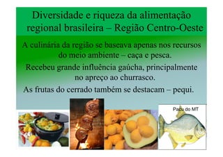 Diversidade e riqueza da alimentação
 regional brasileira – Região Centro-Oeste
                              Centro-
A culinária da região se baseava apenas nos recursos
           do meio ambiente – caça e pesca.
 Recebeu grande influência gaúcha, principalmente
                no apreço ao churrasco.
As frutas do cerrado também se destacam – pequi.

                                           Pacu do MT
 
