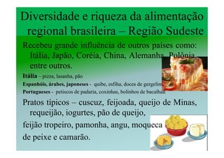 Diversidade e riqueza da alimentação
 regional brasileira – Região Sudeste
Recebeu grande influência de outros países como:
 Itália, Japão, Coréia, China, Alemanha, Polônia,
 entre outros.
Itália – pizza, lasanha, pão
Espanhóis, árabes, japoneses - quibe, esfiha, doces de gergelim,
Portugueses - petiscos de padaria, coxinhas, bolinhos de bacalhau

Pratos típicos – cuscuz, feijoada, queijo de Minas,
  requeijão, iogurtes, pão de queijo,
feijão tropeiro, pamonha, angu, moqueca
de peixe e camarão.
 