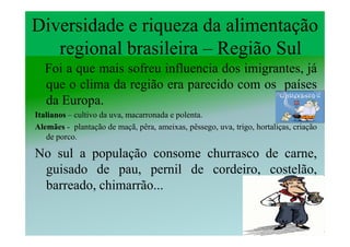 Diversidade e riqueza da alimentação
   regional brasileira – Região Sul
  Foi a que mais sofreu influencia dos imigrantes, já
  que o clima da região era parecido com os países
  da Europa.
Italianos – cultivo da uva, macarronada e polenta.
Alemães - plantação de maçã, pêra, ameixas, pêssego, uva, trigo, hortaliças, criação
   de porco.

No sul a população consome churrasco de carne,
 guisado de pau, pernil de cordeiro, costelão,
 barreado, chimarrão...
 