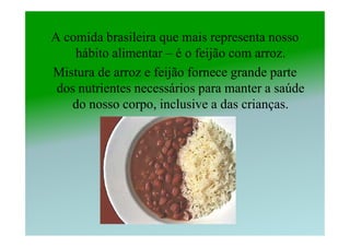 A comida brasileira que mais representa nosso
    hábito alimentar – é o feijão com arroz.
Mistura de arroz e feijão fornece grande parte
 dos nutrientes necessários para manter a saúde
   do nosso corpo, inclusive a das crianças.
 