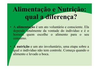 Alimentação e Nutrição:
     qual a diferença?
• A alimentação é um ato voluntário e consciente. Ela
  depende totalmente da vontade do individuo e é o
  homem quem escolhe o alimento para o seu
  consumo.

• A nutrição e um ato involuntário, uma etapa sobre a
  qual o individuo não tem controle. Começa quando o
  alimento e levado a boca.
 