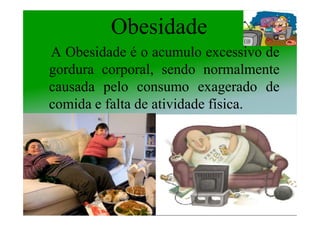 Obesidade
A Obesidade é o acumulo excessivo de
gordura corporal, sendo normalmente
causada pelo consumo exagerado de
comida e falta de atividade física.
 