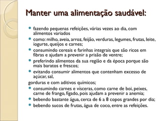 Manter uma alimentação saudável:Manter uma alimentação saudável:
 fazendo pequenas refeições, várias vezes ao dia, com
alimentos variados
 como: milho, aveia, arroz, feijão, verduras, legumes, frutas, leite,
iogurte, queijos e carnes;
 consumindo cereais e farinhas integrais que são ricos em
fibras e ajudam a prevenir a prisão de ventre;
 preferindo alimentos da sua região e da época porque são
mais baratos e frescos;
 evitando consumir alimentos que contenham excesso de
açúcar, sal,
gorduras e com aditivos químicos;
 consumindo carnes e vísceras, como carne de boi, peixes,
carne de frango, fígado, pois ajudam a prevenir a anemia;
 bebendo bastante água, cerca de 6 a 8 copos grandes por dia;
 bebendo sucos de frutas, água de coco, entre as refeições.
 