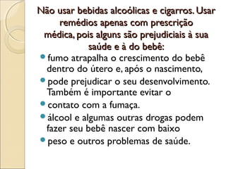 Não usar bebidas alcoólicas e cigarros. UsarNão usar bebidas alcoólicas e cigarros. Usar
remédios apenas com prescriçãoremédios apenas com prescrição
médica, pois alguns são prejudiciais à suamédica, pois alguns são prejudiciais à sua
saúde e à do bebê:saúde e à do bebê:
fumo atrapalha o crescimento do bebê
dentro do útero e, após o nascimento,
pode prejudicar o seu desenvolvimento.
Também é importante evitar o
contato com a fumaça.
álcool e algumas outras drogas podem
fazer seu bebê nascer com baixo
peso e outros problemas de saúde.
 
