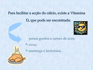 Para facilitar a acção do cálcio, existe a Vitamina D, que pode ser encontrada: peixes gordos e carnes de aves; ovos; manteiga e lacticínios. 