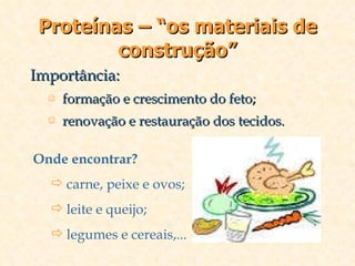 Proteínas – “os materiais de construção” Importância: formação e crescimento do feto; renovação e restauração dos tecidos. Onde encontrar? carne, peixe e ovos; leite e queijo; legumes e cereais,... 