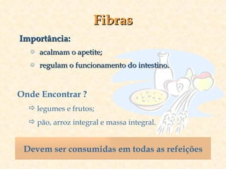 Fibras Importância: acalmam o apetite; regulam o funcionamento do intestino. Onde Encontrar ? legumes e frutos; pão, arroz integral e massa integral. Devem ser consumidas em todas as refeições 