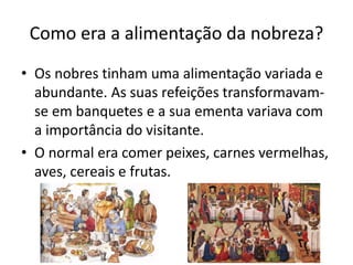 Como era a alimentação da nobreza? 
• Os nobres tinham uma alimentação variada e 
abundante. As suas refeições transformavam-se 
em banquetes e a sua ementa variava com 
a importância do visitante. 
• O normal era comer peixes, carnes vermelhas, 
aves, cereais e frutas. 
 