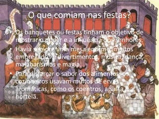 O que comiam nas festas? 
• Os banquetes ou festas tinham o objetivo de 
mostrar o poder e a influência dos senhores. 
• Havia sempre uma mesa enorme, muitos 
empregados e divertimentos, música, dança, 
malabarismos e magia. 
• Para disfarçar o sabor dos alimentos, os 
cozinheiros usavam muitos de ervas 
aromáticas, como os coentros, a salsa e a 
hortelã. 
 