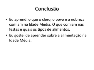 Conclusão 
• Eu aprendi o que o clero, o povo e a nobreza 
comiam na Idade Média. O que comiam nas 
festas e quais os tipos de alimentos. 
• Eu gostei de aprender sobre a alimentação na 
Idade Média. 
