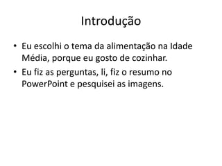 Introdução 
• Eu escolhi o tema da alimentação na Idade 
Média, porque eu gosto de cozinhar. 
• Eu fiz as perguntas, li, fiz o resumo no 
PowerPoint e pesquisei as imagens. 
 