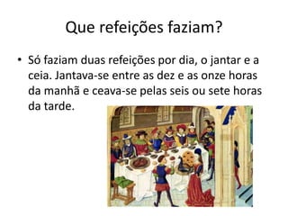 Que refeições faziam? 
• Só faziam duas refeições por dia, o jantar e a 
ceia. Jantava-se entre as dez e as onze horas 
da manhã e ceava-se pelas seis ou sete horas 
da tarde. 
 