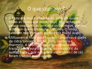 O que comiam ? 
• A fruta era muito importante, comiam quase 
todas as frutas que temos hoje. Mas achavam 
pouco saudáveis as cerejas e os pêssegos, porque 
achavam que eram muito húmidos. O limão, 
também não comiam, porque era muito ácido. 
• Utilizavam a fruta para fazerem conservas e doces 
de cidra, pêssego, limão, pêra, abóbora e 
marmelo. A laranja, só apareceu mais tarde, 
trazida por Vasco da Gama, no século XV. As 
outras frutas, que não eram autóctones ( de cá) 
foram trazidas pelos árabes. 
 