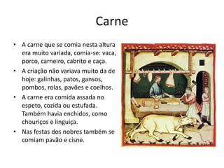 Carne 
• A carne que se comia nesta altura 
era muito variada, comia-se: vaca, 
porco, carneiro, cabrito e caça. 
• A criação não variava muito da de 
hoje: galinhas, patos, gansos, 
pombos, rolas, pavões e coelhos. 
• A carne era comida assada no 
espeto, cozida ou estufada. 
Também havia enchidos, como 
chouriços e linguiça. 
• Nas festas dos nobres também se 
comiam pavão e cisne. 
 