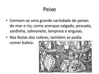 Peixe 
• Comiam-se uma grande variedade de peixes 
do mar e rio, como arenque salgado, pescada, 
sardinha, salmonete, lampreia e enguias. 
• Nas festas dos nobres, também se podia 
comer baleia. 
 