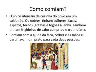 Como comiam? 
• O único utensílio de cozinha do povo era um 
caldeirão. Os nobres tinham colheres, facas, 
espetos, fornos, grelhas e fogões a lenha. Também 
tinham frigideiras de cabo comprido e o almofariz. 
• Comiam com a ajuda da faca, colher e as mãos e 
partilhavam um prato para cada duas pessoas. 
 