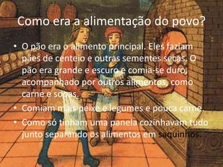 Como era a alimentação do povo? 
• O pão era o alimento principal. Eles faziam 
pães de centeio e outras sementes secas. O 
pão era grande e escuro e comia-se duro, 
acompanhado por outros alimentos, como 
carne e sopas. 
• Comiam mais peixe e legumes e pouca carne. 
• Como só tinham uma panela cozinhavam tudo 
junto separando os alimentos em saquinhos. 
 