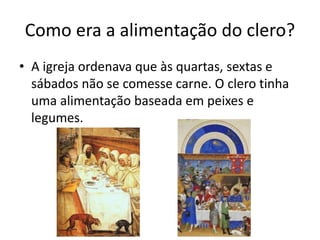 Como era a alimentação do clero? 
• A igreja ordenava que às quartas, sextas e 
sábados não se comesse carne. O clero tinha 
uma alimentação baseada em peixes e 
legumes. 
 