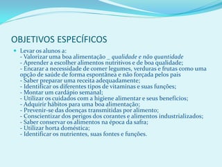 OBJETIVOS ESPECÍFICOS
 Levar os alunos a:
  - Valorizar uma boa alimentação _ qualidade e não quantidade
  - Aprender a escolher alimentos nutritivos e de boa qualidade;
  - Encarar a necessidade de comer legumes, verduras e frutas como uma
  opção de saúde de forma espontânea e não forçada pelos pais
  - Saber preparar uma receita adequadamente;
  - Identificar os diferentes tipos de vitaminas e suas funções;
  - Montar um cardápio semanal;
  - Utilizar os cuidados com a higiene alimentar e seus benefícios;
  - Adquirir hábitos para uma boa alimentação;
  - Prevenir-se das doenças transmitidas por alimento;
  - Conscientizar dos perigos dos corantes e alimentos industrializados;
  - Saber conservar os alimentos na época da safra;
  - Utilizar horta doméstica;
  - Identificar os nutrientes, suas fontes e funções.
 