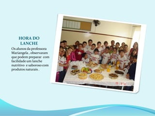 HORA DO
    LANCHE
Os alunos da professora
Mariangela , observaram
que podem preparar com
facilidade um lanche
nutritivo e saboroso com
produtos naturais .
 