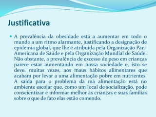 Justificativa
 A prevalência da obesidade está a aumentar em todo o
 mundo a um ritmo alarmante, justificando a designação de
 epidemia global, que lhe é atribuída pela Organização Pan-
 Americana de Saúde e pela Organização Mundial de Saúde.
 Não obstante, a prevalência de excesso de peso em crianças
 parece estar aumentando em nossa sociedade e, isto se
 deve, muitas vezes, aos maus hábitos alimentares que
 acabam por levar a uma alimentação pobre em nutrientes.
 A saída para o problema da má alimentação está no
 ambiente escolar que, como um local de socialização, pode
 conscientizar e informar melhor as crianças e suas famílias
 sobre o que de fato elas estão comendo.
 