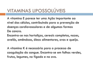 VITAMINAS LIPOSSOLÚVEIS
A vitamina E parece ter uma Ação importante ao
nível das células, contribuindo para a prevenção de
doenças cardiovasculares e de algumas formas
De cancro.
Encontra-se nas hortaliças, cereais completos, nozes,
avelãs, amêndoas, óleos alimentares, ovos e queijo.
A vitamina K é necessária para o processo de
coagulação do sangue. Encontra-se em folhas verdes,
frutos, legumes, no fígado e no ovo.
 