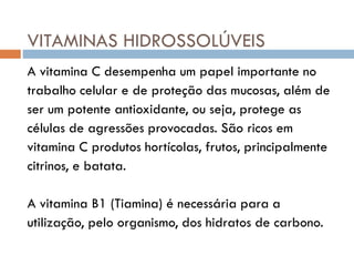 VITAMINAS HIDROSSOLÚVEIS
A vitamina C desempenha um papel importante no
trabalho celular e de proteção das mucosas, além de
ser um potente antioxidante, ou seja, protege as
células de agressões provocadas. São ricos em
vitamina C produtos hortícolas, frutos, principalmente
citrinos, e batata.
A vitamina B1 (Tiamina) é necessária para a
utilização, pelo organismo, dos hidratos de carbono.
 