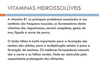 VITAMINAS HIDROSSOLÚVEIS
A vitamina B1 os principais problemas associados à sua
carência são fraqueza muscular, os fornecedores desta
vitamina são: leguminosas, cereais completos, gema de
ovo, fígado e carne de porco.
O ácido fólico é muito importante para a formação dos
núcleos das células, para a multiplicação celular e para a
formação de enzimas. Os melhores fornecedores naturais
são a carne e as folhas verdes. Pode ser destruído pelo
aquecimento prolongado dos alimentos.
 