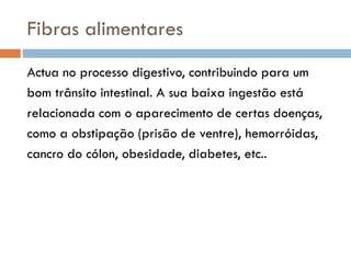 Fibras alimentares
Actua no processo digestivo, contribuindo para um
bom trânsito intestinal. A sua baixa ingestão está
relacionada com o aparecimento de certas doenças,
como a obstipação (prisão de ventre), hemorróidas,
cancro do cólon, obesidade, diabetes, etc..
 