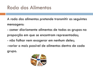 Roda dos Alimentos
A roda dos alimentos pretende transmitir as seguintes
mensagens:
- comer diariamente alimentos de todos os grupos na
proporção em que se encontram representados;
- não falhar nem exagerar em nenhum deles;
-variar o mais possível de alimentos dentro de cada
grupo.
 