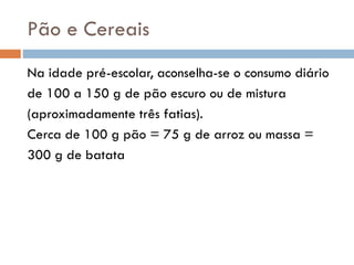 Pão e Cereais
Na idade pré-escolar, aconselha-se o consumo diário
de 100 a 150 g de pão escuro ou de mistura
(aproximadamente três fatias).
Cerca de 100 g pão = 75 g de arroz ou massa =
300 g de batata
 