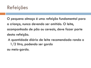 Refeições
O pequeno almoço é uma refeição fundamental para
a criança, nunca devendo ser omitido. O leite,
acompanhado de pão ou cereais, deve fazer parte
desta refeição.
A quantidade diária de leite recomendada ronda o
1/2 litro, podendo ser gordo
ou meio-gordo.
 
