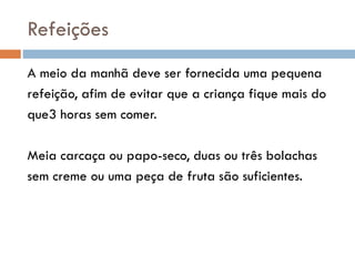 Refeições
A meio da manhã deve ser fornecida uma pequena
refeição, afim de evitar que a criança fique mais do
que3 horas sem comer.
Meia carcaça ou papo-seco, duas ou três bolachas
sem creme ou uma peça de fruta são suficientes.
 