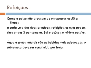 Refeições
Carne e peixe não precisam de ultrapassar os 50 g
limpos
a cada uma das duas principais refeições, os ovos podem
chegar aos 3 por semana. Sal e açúcar, o mínimo possível.
Água e sumos naturais são as bebidas mais adequadas. A
sobremesa deve ser constituída por fruta.
 