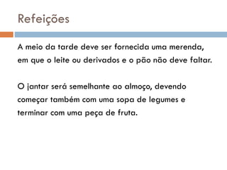 Refeições
A meio da tarde deve ser fornecida uma merenda,
em que o leite ou derivados e o pão não deve faltar.
O jantar será semelhante ao almoço, devendo
começar também com uma sopa de legumes e
terminar com uma peça de fruta.
 