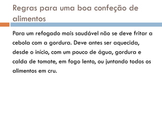 Regras para uma boa confeção de
alimentos
Para um refogado mais saudável não se deve fritar a
cebola com a gordura. Deve antes ser aquecida,
desde o início, com um pouco de água, gordura e
calda de tomate, em fogo lento, ou juntando todos os
alimentos em cru.
 