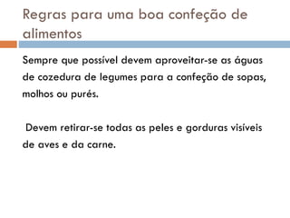 Regras para uma boa confeção de
alimentos
Sempre que possível devem aproveitar-se as águas
de cozedura de legumes para a confeção de sopas,
molhos ou purés.
Devem retirar-se todas as peles e gorduras visíveis
de aves e da carne.
 