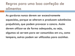 Regras para uma boa confeção de
alimentos
As gorduras nunca devem ser excessivamente
aquecidas, porque se alteram e produzem substâncias
prejudiciais, que podem provocar o cancro. Assim
devem utilizar-se de forma adequada, ou seja,
algumas só servem para ser consumidas em cru, como
tempero, outras podem ser utilizadas para cozinhar.
 