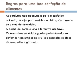 Regras para uma boa confeção de
alimentos
As gorduras mais adequadas para a confeção
culinária, ou seja, para cozinhar ou fritar, são o azeite
ou o óleo de amendoim.
A banha de porco é uma alternativa aceitável.
Os óleos ricos em ácidos gordos polinsaturados só
devem ser consumidos em cru (são exemplos os óleos
de soja, milho e girassol) .
 