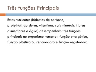 Três funções Principais
Estes nutrientes (hidratos de carbono,
proteínas, gorduras, vitaminas, sais minerais, fibras
alimentares e água) desempenham três funções
principais no organismo humano : função energética,
função plástica ou reparadora e função reguladora.
 