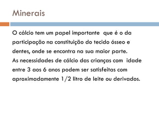 Minerais
O cálcio tem um papel importante que é o da
participação na constituição do tecido ósseo e
dentes, onde se encontra na sua maior parte.
As necessidades de cálcio das crianças com idade
entre 3 aos 6 anos podem ser satisfeitas com
aproximadamente 1/2 litro de leite ou derivados.
 
